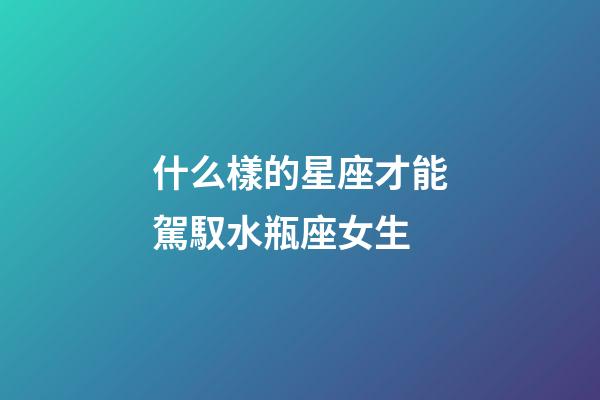 什么樣的星座才能駕馭水瓶座女生-第1張-星座運勢-玄機派