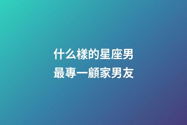 什么樣的星座男最專一顧家男友-第1張-星座運勢-玄機派