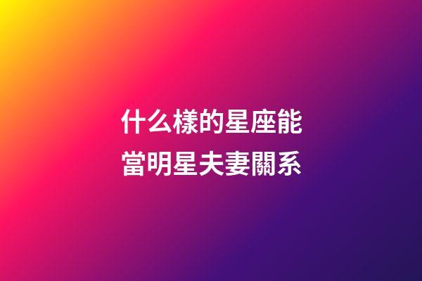 什么樣的星座能當明星夫妻關系-第1張-星座運勢-玄機派