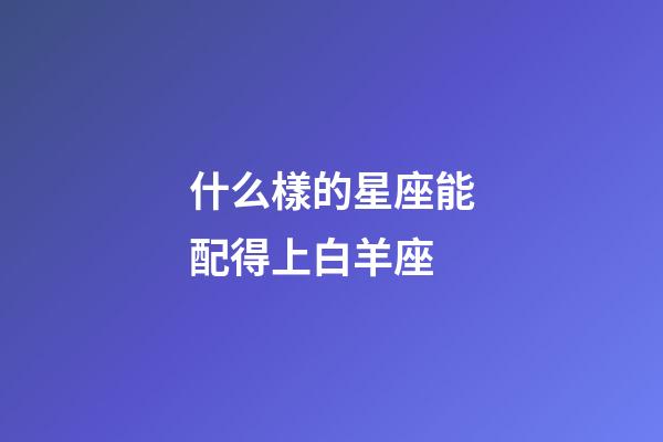 什么樣的星座能配得上白羊座-第1張-星座運勢-玄機派