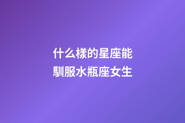 什么樣的星座能馴服水瓶座女生-第1張-星座運勢-玄機派