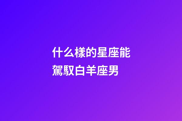 什么樣的星座能駕馭白羊座男-第1張-星座運勢-玄機派