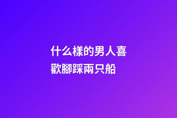 什么樣的男人喜歡腳踩兩只船?