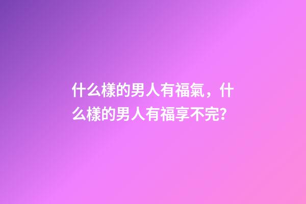 什么樣的男人有福氣，什么樣的男人有福享不完？