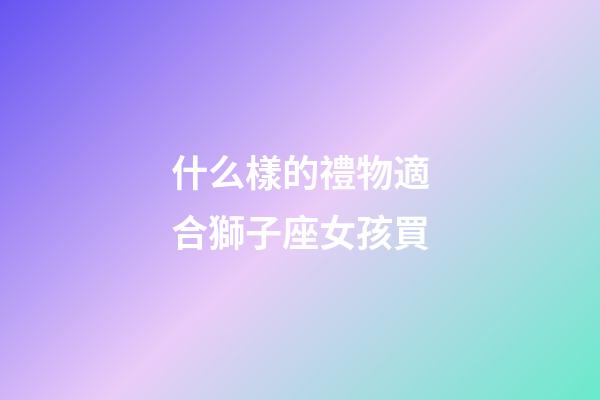什么樣的禮物適合獅子座女孩買-第1張-星座運勢-玄機派