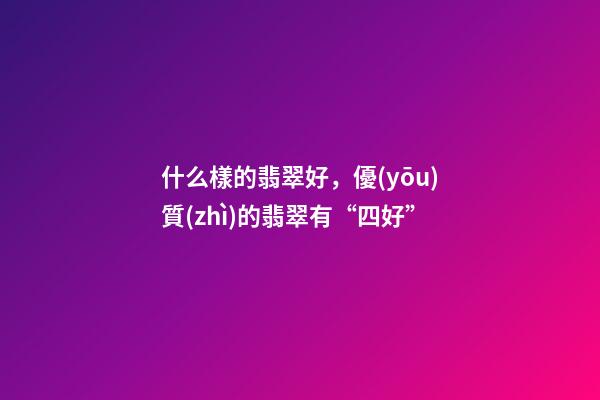 什么樣的翡翠好，優(yōu)質(zhì)的翡翠有“四好”