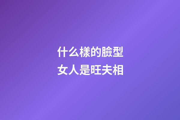什么樣的臉型女人是旺夫相