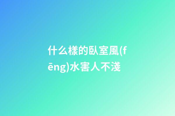 什么樣的臥室風(fēng)水害人不淺