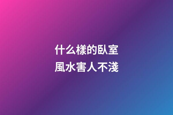 什么樣的臥室風水害人不淺