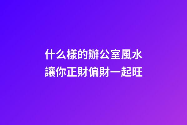 什么樣的辦公室風水讓你正財偏財一起旺