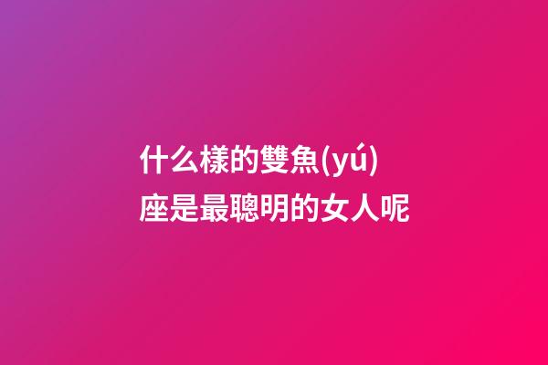 什么樣的雙魚(yú)座是最聰明的女人呢-第1張-星座運(yùn)勢(shì)-玄機(jī)派