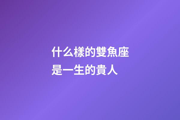 什么樣的雙魚座是一生的貴人-第1張-星座運勢-玄機派