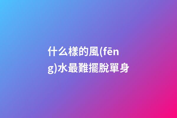 什么樣的風(fēng)水最難擺脫單身