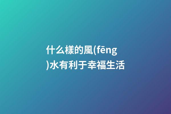 什么樣的風(fēng)水有利于幸福生活