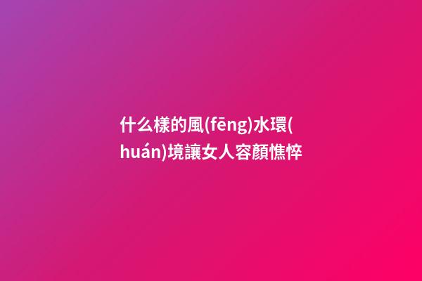 什么樣的風(fēng)水環(huán)境讓女人容顏憔悴