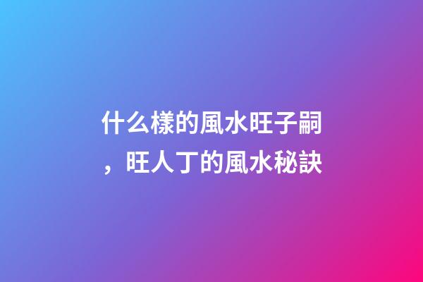 什么樣的風水旺子嗣，旺人丁的風水秘訣
