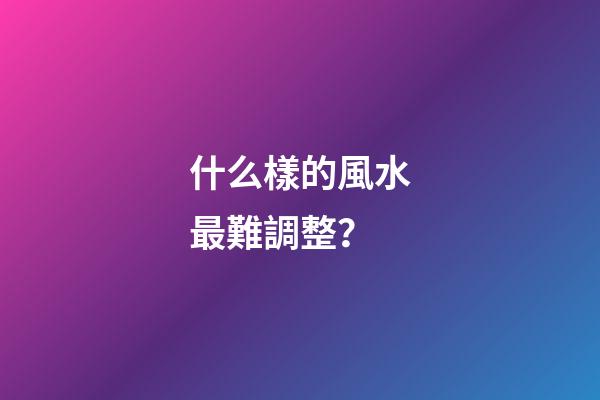 什么樣的風水最難調整？