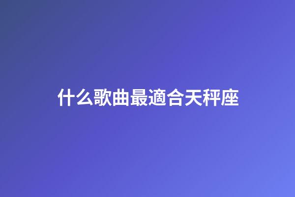 什么歌曲最適合天秤座-第1張-星座運勢-玄機派