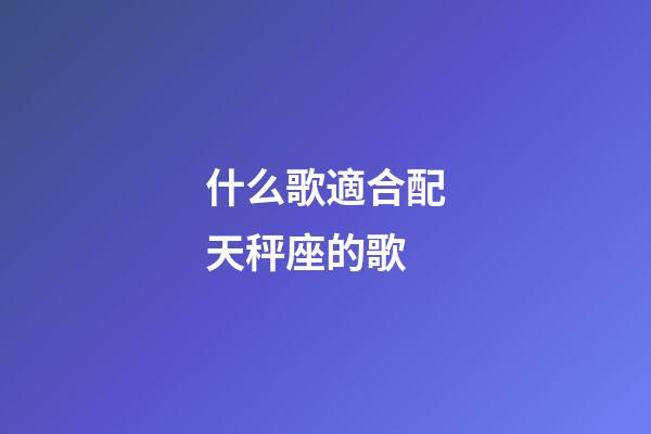 什么歌適合配天秤座的歌-第1張-星座運勢-玄機派