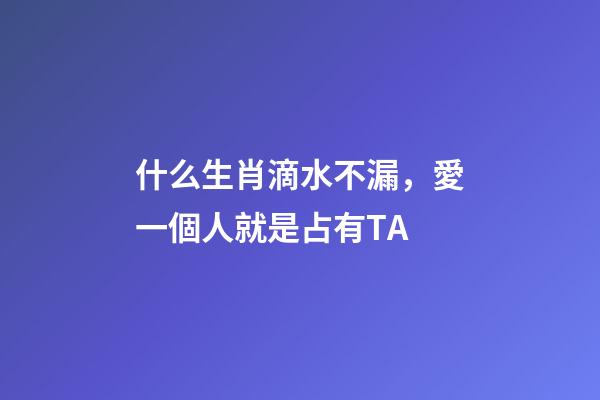 什么生肖滴水不漏，愛一個人就是占有TA-第1張-觀點-玄機派