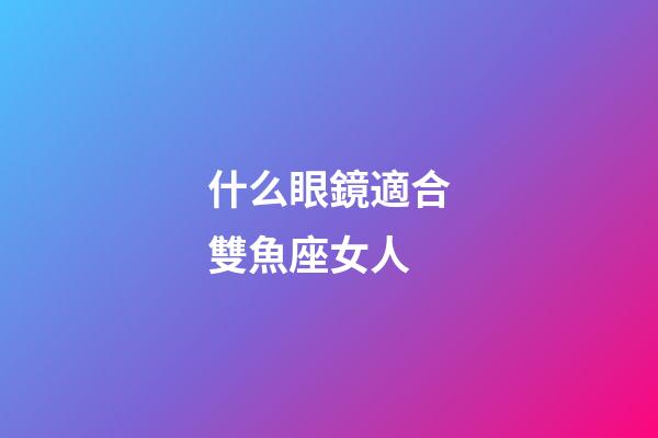什么眼鏡適合雙魚座女人-第1張-星座運勢-玄機派