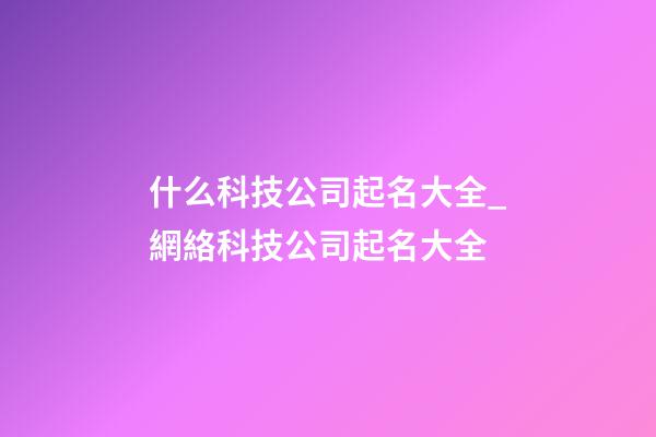 什么科技公司起名大全_網絡科技公司起名大全-第1張-公司起名-玄機派