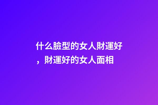 什么臉型的女人財運好，財運好的女人面相