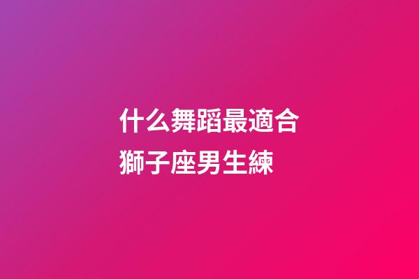 什么舞蹈最適合獅子座男生練-第1張-星座運勢-玄機派