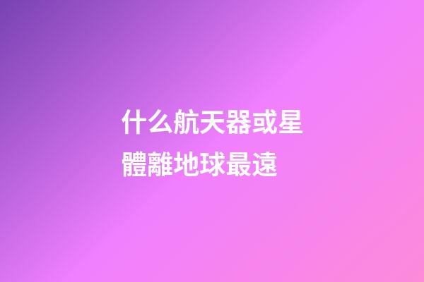 什么航天器或星體離地球最遠-第1張-星座運勢-玄機派