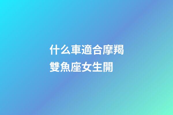 什么車適合摩羯雙魚座女生開-第1張-星座運勢-玄機派