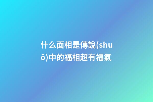 什么面相是傳說(shuō)中的福相超有福氣