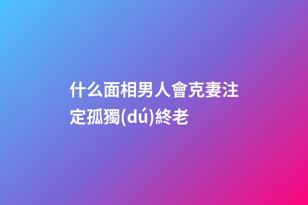 什么面相男人會克妻注定孤獨(dú)終老