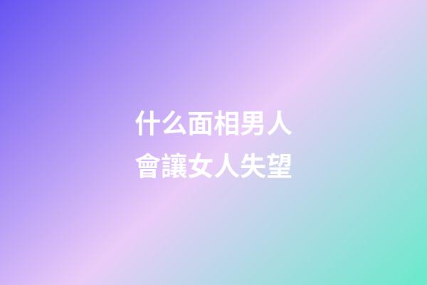 什么面相男人會讓女人失望