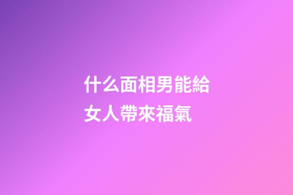 什么面相男能給女人帶來福氣