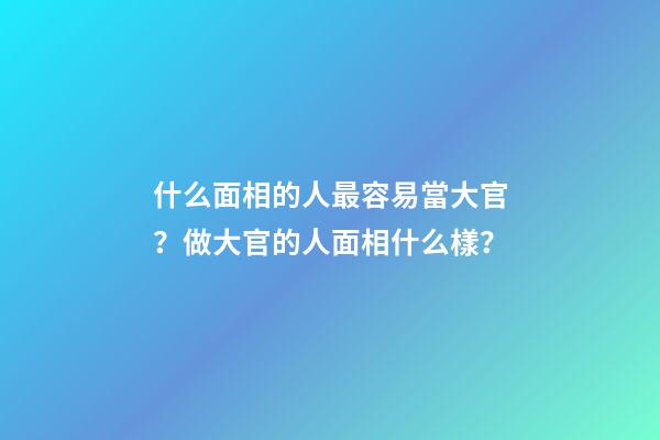 什么面相的人最容易當大官？做大官的人面相什么樣？
