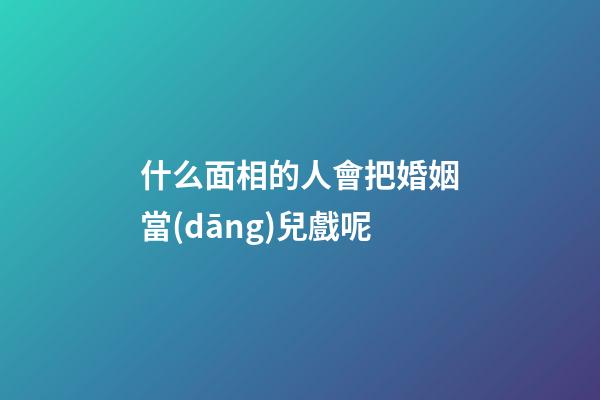 什么面相的人會把婚姻當(dāng)兒戲呢