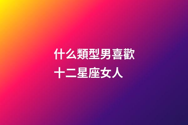 什么類型男喜歡十二星座女人-第1張-星座運(yùn)勢-玄機(jī)派
