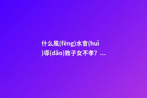 什么風(fēng)水會(huì)導(dǎo)致子女不孝？預(yù)防還要從根源做起