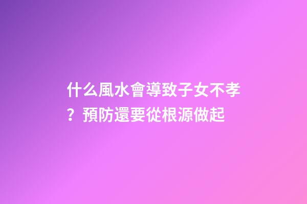 什么風水會導致子女不孝？預防還要從根源做起