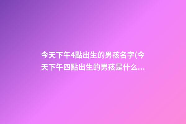 今天下午4點出生的男孩名字(今天下午四點出生的男孩是什么命)