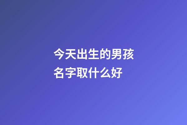 今天出生的男孩名字取什么好(今天出生的男孩名字取什么好聽)-第1張-男孩起名-玄機派