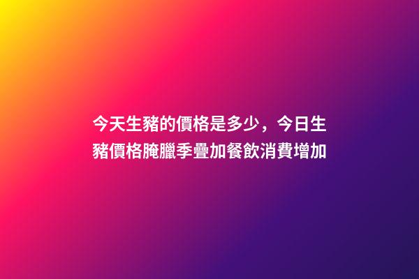 今天生豬的價格是多少，今日生豬價格腌臘季疊加餐飲消費增加-第1張-觀點-玄機派