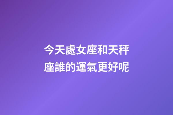 今天處女座和天秤座誰的運氣更好呢-第1張-星座運勢-玄機派