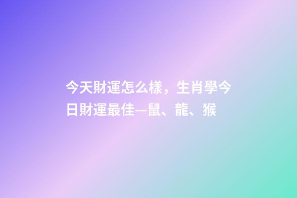 今天財運怎么樣，生肖學今日財運最佳—鼠、龍、猴-第1張-觀點-玄機派