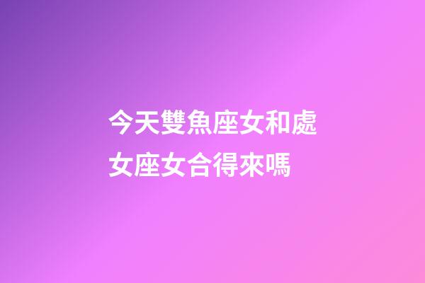 今天雙魚座女和處女座女合得來嗎-第1張-星座運勢-玄機派
