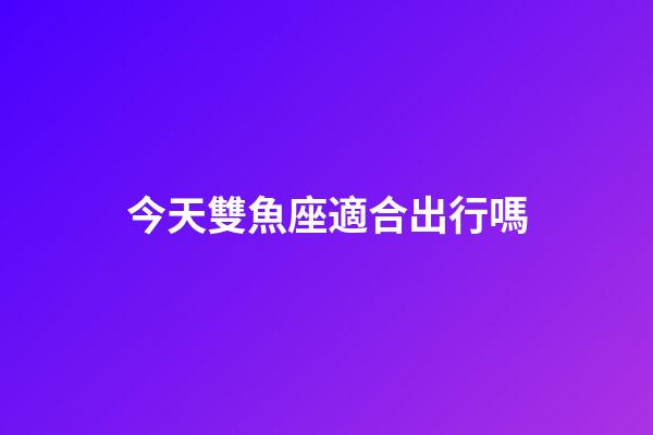 今天雙魚座適合出行嗎-第1張-星座運勢-玄機派