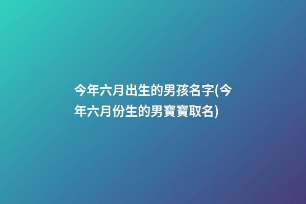 今年六月出生的男孩名字(今年六月份生的男寶寶取名)