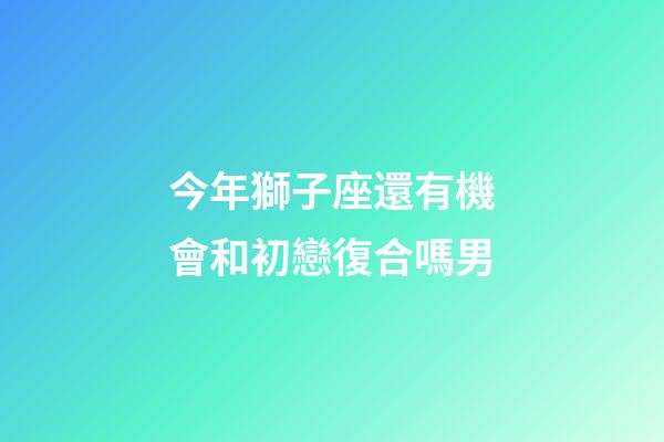 今年獅子座還有機會和初戀復合嗎男-第1張-星座運勢-玄機派