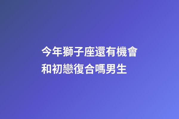 今年獅子座還有機會和初戀復合嗎男生-第1張-星座運勢-玄機派