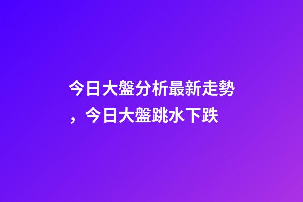 今日大盤分析最新走勢，今日大盤跳水下跌-第1張-觀點-玄機派